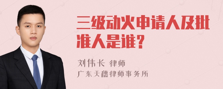 三级动火申请人及批准人是谁？