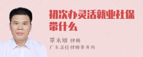 初次办灵活就业社保带什么