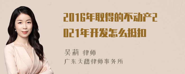 2016年取得的不动产2021年开发怎么抵扣