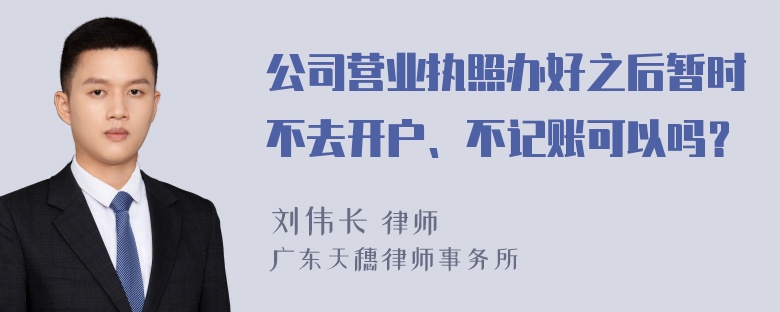 公司营业执照办好之后暂时不去开户、不记账可以吗？