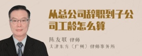 从总公司辞职到子公司工龄怎么算