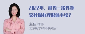 2022年，能否一次性补交社保办理退休手续？