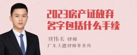 2023房产证放弃名字包括什么手续