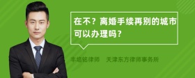 在不？离婚手续再别的城市可以办理吗？