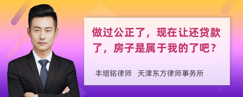 做过公正了，现在让还贷款了，房子是属于我的了吧？