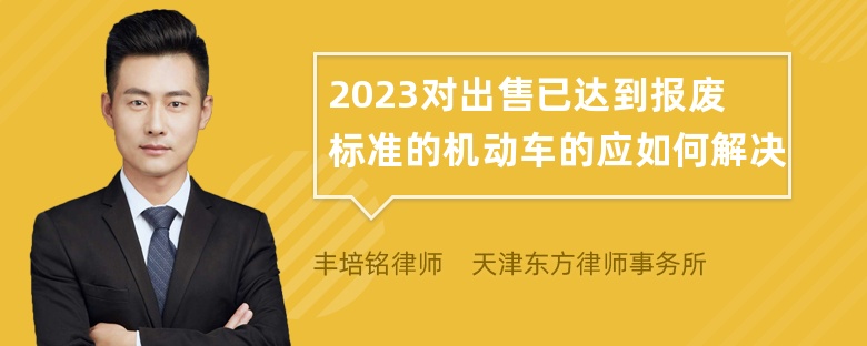 2023对出售已达到报废标准的机动车的应如何解决