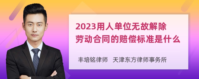 2023用人单位无故解除劳动合同的赔偿标准是什么