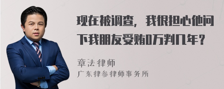 现在被调查，我很担心他问下我朋友受贿0万判几年？