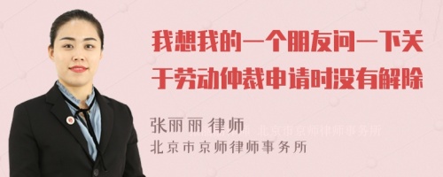 我想我的一个朋友问一下关于劳动仲裁申请时没有解除