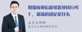 取保候审后能够监外执行吗？，最新的规定是什么