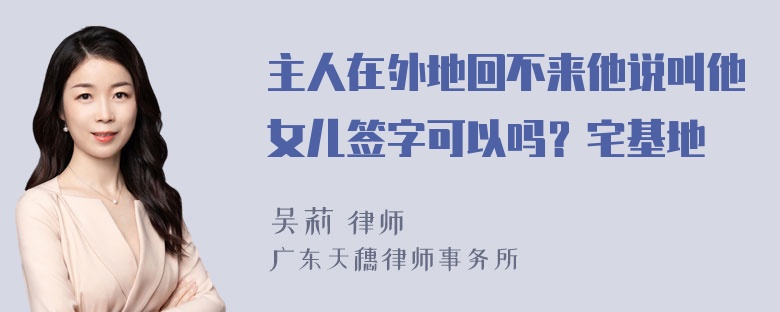 主人在外地回不来他说叫他女儿签字可以吗？宅基地