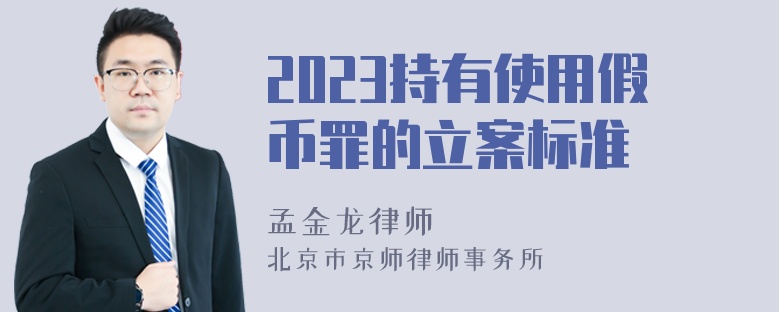 2023持有使用假币罪的立案标准