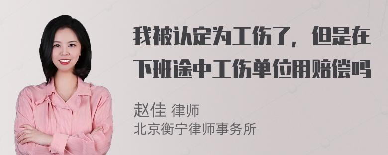 我被认定为工伤了，但是在下班途中工伤单位用赔偿吗