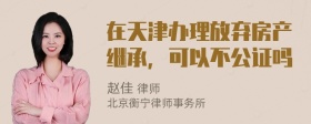 在天津办理放弃房产继承，可以不公证吗