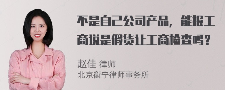 不是自己公司产品，能报工商说是假货让工商检查吗？