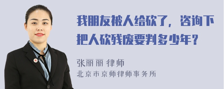 我朋友被人给砍了，咨询下把人砍残废要判多少年？