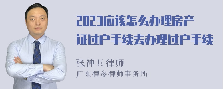 2023应该怎么办理房产证过户手续去办理过户手续