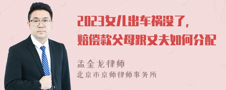 2023女儿出车祸没了，赔偿款父母跟丈夫如何分配