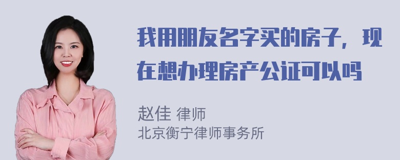 我用朋友名字买的房子，现在想办理房产公证可以吗