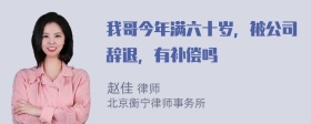 我哥今年满六十岁，被公司辞退，有补偿吗