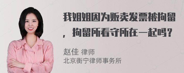 我姐姐因为贩卖发票被拘留，拘留所看守所在一起吗？