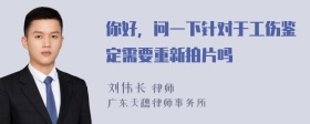 你好，问一下针对于工伤鉴定需要重新拍片吗