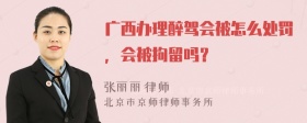 广西办理醉驾会被怎么处罚，会被拘留吗？