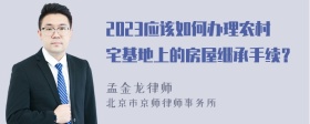 2023应该如何办理农村宅基地上的房屋继承手续？