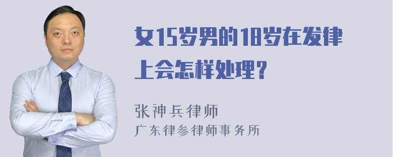 女15岁男的18岁在发律上会怎样处理？