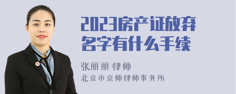 2023房产证放弃名字有什么手续