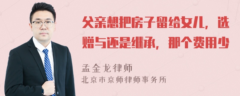 父亲想把房子留给女儿，选赠与还是继承，那个费用少