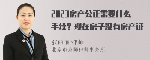 2023房产公正需要什么手续？现在房子没有房产证