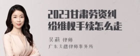 2023甘肃劳资纠纷维权手续怎么走