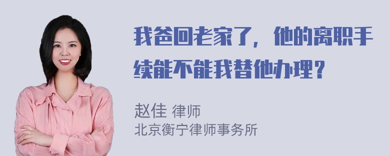 我爸回老家了，他的离职手续能不能我替他办理？