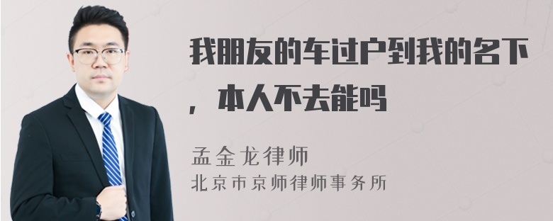 我朋友的车过户到我的名下，本人不去能吗