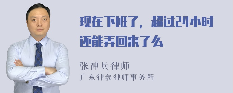 现在下班了，超过24小时还能弄回来了么