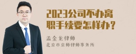 2023公司不办离职手续要怎样办？