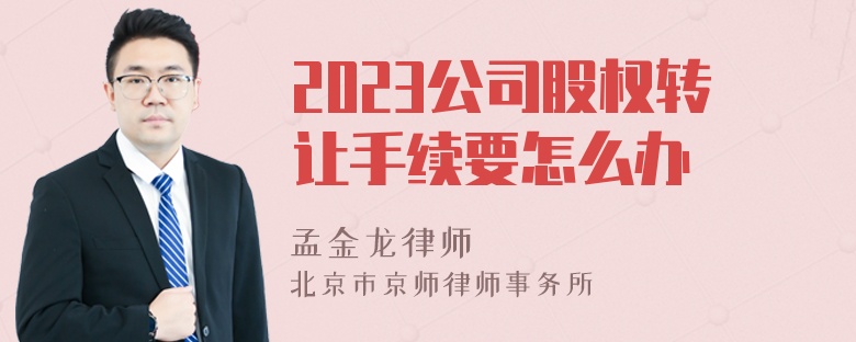 2023公司股权转让手续要怎么办