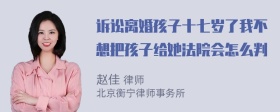 诉讼离婚孩子十七岁了我不想把孩子给她法院会怎么判