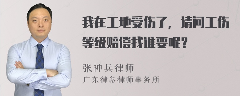 我在工地受伤了，请问工伤等级赔偿找谁要呢？