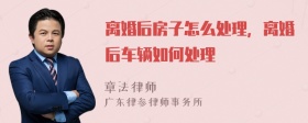 离婚后房子怎么处理，离婚后车辆如何处理