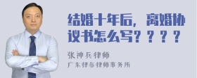 结婚十年后，离婚协议书怎么写？？？？