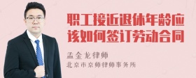 职工接近退休年龄应该如何签订劳动合同