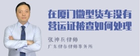 在厦门微型货车没有营运证被查如何处理