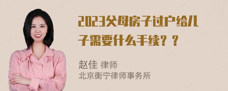 2023父母房子过户给儿子需要什么手续？？