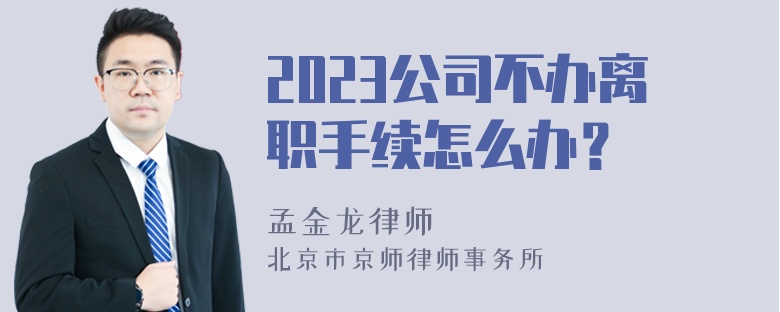 2023公司不办离职手续怎么办？