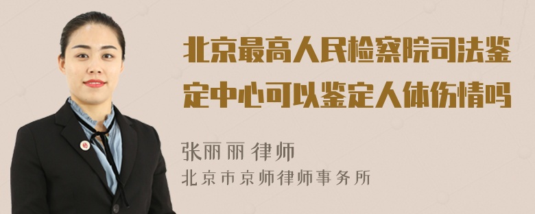 北京最高人民检察院司法鉴定中心可以鉴定人体伤情吗