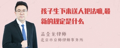 孩子生下来送人犯法嘛,最新的规定是什么