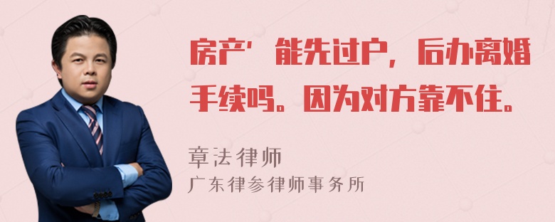 房产′能先过户，后办离婚手续吗。因为对方靠不住。