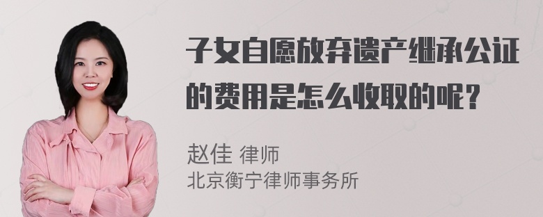 子女自愿放弃遗产继承公证的费用是怎么收取的呢？